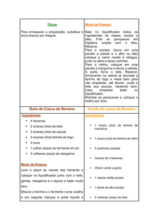 *Dicas
Para enriquecer a preparação, substitua o
arroz branco por integral.
Modo de Preparo
Bata no liquidificador todos os
ingredientes da massa, exceto o
óleo. Frite as panquecas em
frigideira untada com o óleo.
Reserve.
Para o recheio, doure em uma
panela a cebola e o alho no óleo
coloque a carne moída e refogue,
junte os talos e deixe cozinhar.
Para o molho, coloque em uma
panela a margarina e doure a cebola.
À parte, ferva o leite. Reserve.
Acrescente na cebola já dourada a
farinha de trigo e mexa bem para
não empelotar, até dourar. Junte o
leite aos poucos, mexendo bem.
Caso empelote bater no
liquidificador.
Recheie as panquecas e coloque o
molho por cima.
Bolo de Casca de Banana Farofa de casca de Banana
Ingredientes
 4 bananas
 2 xícaras (chá) de leite
 3 xícaras (chá) de açúcar
 3 xícaras (chá) farinha de trigo
 2 ovos
 1 colher (sopa) de fermento em pó
 2 colheres (sopa) de margarina
Modo de Preparo
Lave e pique as cascas das bananas e
coloque no liquidificador junto com o leite,
gemas, margarina e o açúcar e bater muito
bem.
Misture a farinha e o fermento numa vasilha
e em seguida coloque a parte liquida e
Ingredientes
 1 xícara (chá) de farinha de
mandioca
 1 xícara (chá) de farinha de milho
 5 azeitonas picadas
 Cascas de 3 bananas
 Cheiro verde a gosto
 1 cebola média picada
 1 dente de alho picado
 2 colheres (sopa) de óleo
 