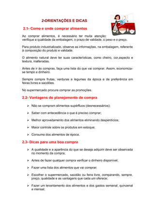 2-ORIENTAÇÕES E DICAS
2.1- Como e onde comprar alimentos
Ao comprar alimentos, é necessário ter muita atenção:
verifique a qualidade da embalagem, o prazo de validade, o peso e o preço.
Para produto industrializado, observe as informações, na embalagem, referente
à composição do produto e validade.
O alimento natural deve ter suas características, como cheiro, cor,aspecto e
textura, inalteradas.
Antes de ir às compras, faça uma lista do que vai comprar. Assim, economiza-
se tempo e dinheiro.
Sempre compre frutas, verduras e legumes da época e de preferência em
feiras livres e sacolões.
No supermercado procure comprar as promoções.
2.2- Vantagens do planejamento de compra
 Não se compram alimentos supérfluos (desnecessários);
 Saber com antecedência o que é preciso comprar;
 Melhor aproveitamento dos alimentos eliminando desperdícios;
 Maior controle sobre os produtos em estoque;
 Consumo dos alimentos de época.
2.3- Dicas para uma boa compra
 A qualidade e a aparência do que se deseja adquirir deve ser observada
no momento da compra;
 Antes de fazer qualquer compra verificar o dinheiro disponível;
 Fazer uma lista dos alimentos que vai comprar;
 Escolher o supermercado, sacolão ou feira livre, comparando, sempre,
preço, qualidade e as vantagens que cada um oferece;
 Fazer um levantamento dos alimentos e dos gastos semanal, quinzenal
e mensal;
 