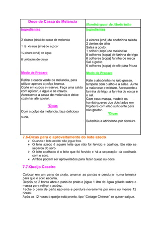 Doce de Casca de Melancia
Hambúrguer de Abobrinha
Ingredientes
2 xícaras (chá) de casca de melancia
1 ½ xícaras (chá) de açúcar
¼ xícara (chá) de água
6 unidades de cravo
Modo de Preparo
Retire a casca verde da melancia, para
utilizar apenas a polpa branca.
Corte em cubos e reserve. Faça uma calda
com açúcar, a água e os cravos.
Acrescente a casca de melancia e deixe
cozinhar até apurar.
*Dicas
Com a polpa da melancia, faça delicioso
suco.
Ingredientes
4 xícaras (chá) de abobrinha ralada
2 dentes de alho
Salsa a gosto
1 colher (sopa) de maionese
8 colheres (sopa) de farinha de trigo
6 colheres (sopa) farinha de rosca
Sal a gosto
6 colheres (sopa) de olé para fritura
Modo de Preparo
Rale a abobrinha no ralo grosso,
tempere com o alho e a salsa. Junte
a maionese e misture. Acrescente a
farinha de trigo, a farinha de rosca e
o sal.
Com essa massa, modele os
hambúrgueres dos dois lados em
frigideira com óleo suficiente para
não grudar.
*Dicas
Substitua a abobrinha por cenoura.
7.6-Dicas para o aproveitamento do leite azedo
 Quando o leite azedar não jogue fora.
 O leite azedo é aquele leite que não foi fervido e coalhou. Ele não se
separou do soro.
 O leite coalhado é o leite que foi fervido e há a separação da coalhada
com o soro.
 Ambos podem ser aproveitados para fazer queijo ou doce.
7.7-Queijo Caseiro
Colocar em um pano de prato, amarrar as pontas e pendurar numa torneira
para que o soro escorra.
Depois de 2 horas abra o pano de prato e jogue 1 litro de água gelada sobre a
massa para retirar a acidez.
Feche o pano de parto esprema e pendura novamente por mais ou menos 12
horas.
Após as 12 horas o queijo está pronto, tipo “Cottage Cheese” se quiser salgue.
 