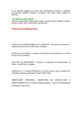 È um aperitivo gostoso que serve para acompanhar torradas ou saborear
puro.Pode-se também amassar e temperar com cheiro verde, orégano e
pimenta.
7.8- Dose de leite Azedo
Colocar numa panela o leite azedo, adoçar a gosto e ferver mexendo sempre,
até dar o ponto, isto é: secar todo o soro se tiver.
8-Referências Bibliográficas
APOSTILA DE APROVEITAMENTO DE ALIMENTOS - Secretaria de Agricultura e
Abastecimento do estado de São Paulo e Codeagro.
APOSTILA DE SALGADOS – Secretaria de Agricultura de Abastecimento do Estado
de São Paulo e Codeagro.
DIGA NÃO AO DESPERDÍCIO - Secretaria de Agricultura de Abastecimento do
Estado de São Paulo e Codeagro.
CARTILHA 2 E 3 :AS BOAS PRÁTICAS I E II. Rio de Janeiro: Senac DN,2001,29 p.
(Qualidade e Segurança Alimentar). Projeto APPCC Mesa.
PANIFICAÇÃO ARTESANAL- SECRETARIA DE AGRICULTURA E
ABASTECIMENTO-CATI. Projeto Padaria Artesanal - Fundo de Solidariedade
do Estado de São Paulo
 