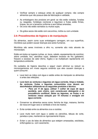  Verificar sempre o estoque antes de qualquer compra; não compre
alimentos que não possua data de fabricação e validade;
 As embalagens dos produtos em geral: se não estão violadas, furadas
ou rasgadas, hortaliças (verduras e legumes) e frutas estão firmes,
limpas, de cor e tamanho uniforme e sem folhas amarelas;
 Os ovos não estão rachados ou muitos sujos;
 Os grãos secos não estão com carunchos, mofos ou com umidade
2.4- Procedimentos de higiene e de manipulação
Os alimentos, assim como suas embalagens carregam, em sua superfície,
micróbios que podem causar doenças aos seres humanos.
Micróbios são seres invisíveis a olho nu, somente são visto através de
microscópio.
Estão em todos os lugares (unhas, ar, boca, cabelo, equipamentos de cozinha),
adora umidade, lixo, utensílios sujos, detestam excesso de frio (geladeira,
freezer) e excesso de calor (forno, fogão) e se multiplicam rapidamente em
temperatura ambiente.
Os cuidados de higiene descritos a seguir visam eliminar ou reduzir os
microorganismos em níveis seguros evitando que eles causem doenças a
quem consumir:
 Lave bem as mãos com água e sabão antes de manipular os alimentos
e antes das refeições;
 Lave bem as verduras e legumes em água corrente, limpa e tratada.
As verduras, frutas e legumes consumidos crus devem ser
desinfetados utilizando-se os seguintes produtos e técnica:
 Para um 1l de água, utilizar 1 colher de sopa de água
sanitária, sem cheiro, sem corante,sem detergente e de
procedência confiável. Deixe os legumes, as frutas e as
verduras nessa solução por 15 minutos e enxágüe em
água corrente.
 Conservar os alimentos secos como: farinha de trigo, maisena, farinha
de rosca em lugar seco e ventilado e livre de insetos;
 Evite contato entre os alimentos crus e cozidos;
 Lave muito bem com água e sabão os utensílios, tábuas de corte,
panelas e pias, mantendo-os rigorosamente limpos;
 Evitar o uso de latas de alimentos que estejam amassadas, estufadas,
enferrujadas ou com vazamento;
 