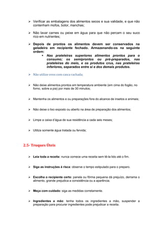  Verificar as embalagens dos alimentos secos e sua validade, e que não
contenham mofos, bolor, manchas;
 Não lavar carnes ou peixe em água para que não percam o seu suco
rico em nutrientes;
 Depois de prontos os alimentos devem ser conservados na
geladeira em recipiente fechado. Armazenando-os na seguinte
ordem:
 Nas prateleiras superiores alimentos prontos para o
consumo; os semiprontos ou pré-preparados, nas
prateleiras do meio, e os produtos crus, nas prateleiras
inferiores, separados entre si e dos demais produtos.
 Não utilize ovos com casca rachada;
 Não deixe alimentos prontos em temperatura ambiente (em cima do fogão, no
forno, sobre a pia) por mais de 30 minutos;
 Mantenha os alimentos e ou preparações fora do alcance de insetos e animais;
 Não deixe o lixo exposto ou aberto na área de preparação dos alimentos;
 Limpe a caixa d’água de sua residência a cada seis meses;
 Utiliza somente água tratada ou fervida;
2.5- Truques Úteis
 Leia toda a receita: nunca comece uma receita sem tê-la lido até o fim.
 Siga as instruções á risca: observe o tempo estipulado para o preparo.
 Escolha o recipiente certo: panela ou fôrma pequena dá prejuízo, derrama o
alimento, grande prejudica a consistência ou a aparência.
 Meça com cuidado: siga as medidas corretamente.
 Ingredientes a mão: tenha todos os ingredientes a mão, suspender a
preparação para procurar ingredientes pode prejudicar a receita.
 