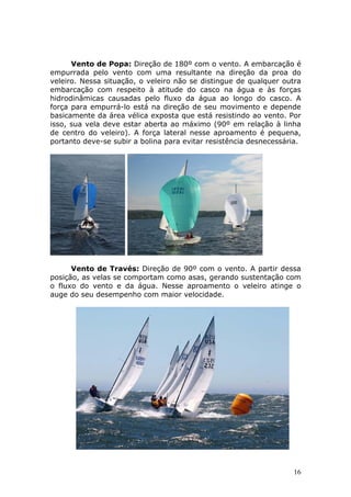 Vento de Popa: Direção de 180º com o vento. A embarcação é 
empurrada pelo vento com uma resultante na direção da proa do 
veleiro. Nessa situação, o veleiro não se distingue de qualquer outra 
embarcação com respeito à atitude do casco na água e às forças 
hidrodinâmicas causadas pelo fluxo da água ao longo do casco. A 
força para empurrá-lo está na direção de seu movimento e depende 
basicamente da área vélica exposta que está resistindo ao vento. Por 
isso, sua vela deve estar aberta ao máximo (90º em relação à linha 
de centro do veleiro). A força lateral nesse aproamento é pequena, 
portanto deve-se subir a bolina para evitar resistência desnecessária. 
Vento de Través: Direção de 90º com o vento. A partir dessa 
posição, as velas se comportam como asas, gerando sustentação com 
o fluxo do vento e da água. Nesse aproamento o veleiro atinge o 
auge do seu desempenho com maior velocidade. 
16 
 