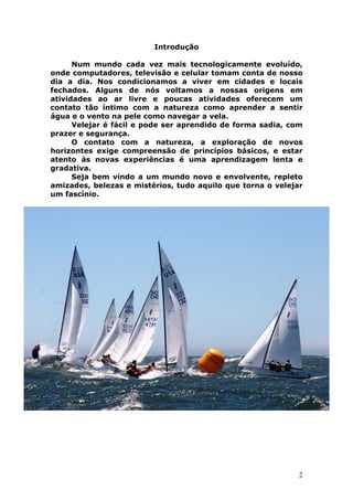 2 
Introdução 
Num mundo cada vez mais tecnologicamente evoluído, 
onde computadores, televisão e celular tomam conta de nosso 
dia a dia. Nos condicionamos a viver em cidades e locais 
fechados. Alguns de nós voltamos a nossas origens em 
atividades ao ar livre e poucas atividades oferecem um 
contato tão íntimo com a natureza como aprender a sentir 
água e o vento na pele como navegar a vela. 
Velejar é fácil e pode ser aprendido de forma sadia, com 
prazer e segurança. 
O contato com a natureza, a exploração de novos 
horizontes exige compreensão de princípios básicos, e estar 
atento às novas experiências é uma aprendizagem lenta e 
gradativa. 
Seja bem vindo a um mundo novo e envolvente, repleto 
amizades, belezas e mistérios, tudo aquilo que torna o velejar 
um fascínio. 
 