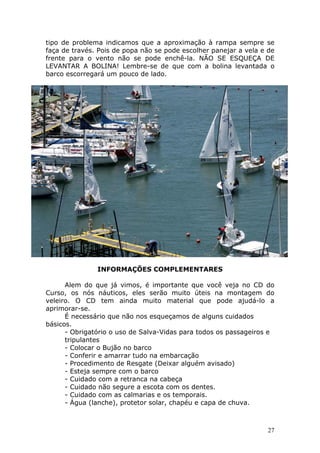 tipo de problema indicamos que a aproximação à rampa sempre se 
faça de través. Pois de popa não se pode escolher panejar a vela e de 
frente para o vento não se pode enchê-la. NÃO SE ESQUEÇA DE 
LEVANTAR A BOLINA! Lembre-se de que com a bolina levantada o 
barco escorregará um pouco de lado. 
27 
INFORMAÇÕES COMPLEMENTARES 
Alem do que já vimos, é importante que você veja no CD do 
Curso, os nós náuticos, eles serão muito úteis na montagem do 
veleiro. O CD tem ainda muito material que pode ajudá-lo a 
aprimorar-se. 
É necessário que não nos esqueçamos de alguns cuidados 
básicos. 
- Obrigatório o uso de Salva-Vidas para todos os passageiros e 
tripulantes 
- Colocar o Bujão no barco 
- Conferir e amarrar tudo na embarcação 
- Procedimento de Resgate (Deixar alguém avisado) 
- Esteja sempre com o barco 
- Cuidado com a retranca na cabeça 
- Cuidado não segure a escota com os dentes. 
- Cuidado com as calmarias e os temporais. 
- Água (lanche), protetor solar, chapéu e capa de chuva. 
 