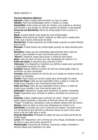 28 
BONS VENTOS !!! 
Termos Náuticos Básicos 
Adriças: Cabos usados para levantar ou içar as velas 
Alheta: Parte da embarcação entre o Través e a Popa 
Amantilho: Cabo preso ao topo do mastro, que suporta a retranca 
prevenindo a sua queda no convés quando se abaixa a vela grande 
Amurras ou Bochecha: Parte da embarcação entre a proa e o 
través 
Boca: A parte lateral mais larga de uma embarcação 
Bolina: Uma lamina de metal, madeira ou fibra que é usada para 
evitar que o barco ande para os lados 
Bombordo: O lado esquerdo da embarcação quando se está olhando 
para a proa 
Boreste: O lado direito da embarcação quando se está olhando para 
a proa 
Brandais: Cabos de aço estendidos lateralmente até o topo do 
mastro, que impedem o seu movimento para os lados 
"Burro": Sistema usado para puxar a retranca para baixo 
Buja: Vela de estai na proa que não ultrapassa do mastro à ré. 
Cana de Leme: A alavanca que controla o leme 
Catracas: Um dispositivo mecânico ou elétrico usado para aumentar 
a capacidade de puxar um cabo 
Cockpit: Espaço aberto na parte de trás da embarcação onde se 
localizam os seus comandos 
Cruzeta: Reforço lateral em forma de cruz fixada ao mastro onde se 
apóiam os brandais 
Cunho: Peça fixada ao convés usada para amarração de cabos 
Estai de Popa: Cabo de aço estendido entre a popa e o topo do 
mastro que impede o seu movimento para frente 
Estai de Proa: Cabo de aço estendido entre a proa e o topo do 
mastro que impede o seu movimento para trás 
Esticador: Dispositivo usado para tensionar os estais e brandais 
Fuzil: Dispositivo que conecta os estais e brandais ao convés ou 
casco 
Escotas: Cabos usados para controlar as velas. "Caçar" é puxar 
esses cabos trazendo a vela para a linha de centro do veleiro e 
"Folgar" é soltá-los, deixando a vela se afastar dessa linha de centro 
Genoa: Vela de estai na proa que ultrapassa do mastro à ré. 
Garlindéu: A junção que une a retranca ao mastro. Funciona como 
um elo giratório que permite a retranca mover-se para cima, para 
baixo e de um lado para o outro 
Guarda-Mancebo: Proteção de cabos de aço ao longo da borda da 
embarcação 
Leme: Um dispositivo com a forma de uma chapa, localizado na popa 
do barco e que serve para governá-la 
Mastreação: Conjunto de mastros, retrancas, estais, brandais e 
demais peças que suportam as velas 
 