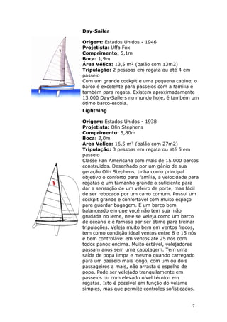 Day-Sailer 
Origem: Estados Unidos - 1946 
Projetista: Uffa Fox 
Comprimento: 5,1m 
Boca: 1,9m 
Área Vélica: 13,5 m² (balão com 13m2) 
Tripulação: 2 pessoas em regata ou até 4 em 
passeio 
Com um grande cockpit e uma pequena cabine, o 
barco é excelente para passeios com a família e 
também para regata. Existem aproximadamente 
13.000 Day-Sailers no mundo hoje, é também um 
ótimo barco-escola. 
Lightning 
Origem: Estados Unidos - 1938 
Projetista: Olin Stephens 
Comprimento: 5,80m 
Boca: 2,0m 
Área Vélica: 16,5 m² (balão com 27m2) 
Tripulação: 3 pessoas em regata ou até 5 em 
passeio 
Classe Pan Americana com mais de 15.000 barcos 
construidos. Desenhado por um gênio de sua 
geração Olin Stephens, tinha como principal 
objetivo o conforto para família, a velocidade para 
regatas e um tamanho grande o suficiente para 
dar a sensação de um veleiro de porte, mas fácil 
de ser rebocado por um carro comum. Possui um 
cockpit grande e confortável com muito espaço 
para guardar bagagem. É um barco bem 
balanceado em que você não tem sua mão 
grudada no leme, nele se veleja como um barco 
de oceano e é famoso por ser ótimo para treinar 
tripulações. Veleja muito bem em ventos fracos, 
tem como condição ideal ventos entre 8 e 15 nós 
e bem controlável em ventos até 25 nós com 
todos panos encima. Muito estável, velejadores 
passam anos sem uma capotagem. Tem uma 
saída de popa limpa e mesmo quando carregado 
para um passeio mais longo, com um ou dois 
passageiros a mais, não arrasta o espelho de 
popa. Pode ser velejado tranquilamente em 
passeios ou com elevado nível técnico em 
regatas. Isto é possível em função do velame 
simples, mas que permite controles sofisticados. 
7 
 