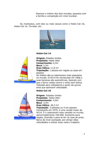 Ooerece o melhor dos dois mundos, passeios com 
a família e competição em nível mundial. 
Ou multicasco, com dois ou mais cascos como o Hobie Cat 16, 
8 
Hobie Cat 14, Tornado, etc. 
Hobie-Cat 14 
Origem: Estados Unidos 
Projetista: Hobie Alter 
Comprimento: 4,3m 
Boca: 2,3m 
Área Vélica: 11,0 m² 
Tripulação: 1 pessoa em regata ou duas em 
passeio 
Os Hobies são os catamarans mais populares 
no mundo. O HC14 foi introduzido em 1968 e 
suas bananas são assimétricas, fazendo com 
que o barco veleje contra o vento sem bolina. 
Indicado para velejadores a partir de quinze 
anos que apreciem velocidade. 
Hobie-Cat 16 
Origem: Estados Unidos 
Projetista: Hobie Alter 
Comprimento: 4,9m 
Boca: 2,4m 
Área Vélica: 20,3 m² 
Tripulação: 2 pessoas ou 4 em passeio 
Introduzido em 1970, é uma versão maior do 
HC14. É o catamaram mais vendido no mundo, 
aproximadamente 100.000. Excelente para 
regata, diversão e para se ter na casa de praia. 
Barco de nível avançado, por atingir altas 
velocidades e utilizar duas velas e trapézio. 
 