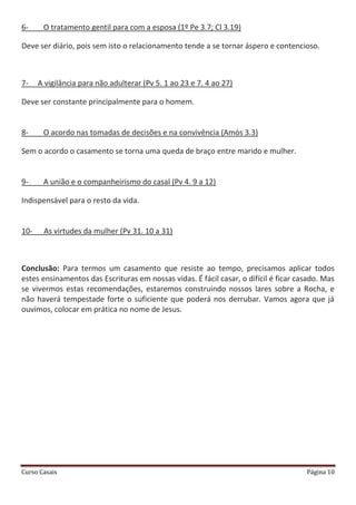 Curso Casais Página 10
6- O tratamento gentil para com a esposa (1º Pe 3.7; Cl 3.19)
Deve ser diário, pois sem isto o relacionamento tende a se tornar áspero e contencioso.
7- A vigilância para não adulterar (Pv 5. 1 ao 23 e 7. 4 ao 27)
Deve ser constante principalmente para o homem.
8- O acordo nas tomadas de decisões e na convivência (Amós 3.3)
Sem o acordo o casamento se torna uma queda de braço entre marido e mulher.
9- A união e o companheirismo do casal (Pv 4. 9 a 12)
Indispensável para o resto da vida.
10- As virtudes da mulher (Pv 31. 10 a 31)
Conclusão: Para termos um casamento que resiste ao tempo, precisamos aplicar todos
estes ensinamentos das Escrituras em nossas vidas. É fácil casar, o difícil é ficar casado. Mas
se vivermos estas recomendações, estaremos construindo nossos lares sobre a Rocha, e
não haverá tempestade forte o suficiente que poderá nos derrubar. Vamos agora que já
ouvimos, colocar em prática no nome de Jesus.
 