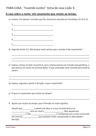 Curso Casais Página 11
PARA-CASA : ’Fazendo Juntos’’ tema de casa Lição 3:
A casa sobre a rocha. Um casamento que resiste ao tempo.
a) Esposa, cite abaixo 5 virtudes que lhe chamaram atenção em Provérbios 31:10 á 31.
1____________________________________
2____________________________________
3____________________________________
4____________________________________
5____________________________________
b) Segundo Amós 3:3, fale porque vocês acham que o acordo é tão importante?
_____________________________________________________________________
_____________________________________________________________________
_____________________________________________________________________
c) Esposo, vemos na lição no ponto 6, que a esposa precisa ser tratado com gentileza, e
que precisa ser assim no convívio diário. O que você pode estar fazendo para tratá-la
assim?
________________________________________________________________________
________________________________________________________________________
d) Esposa, segunda o ponto 2 da lição, o que é submissão?
_____________________________________________________________________
e) O que é o casamento que resiste ao tempo?
_____________________________________________________________________
f) Aquilo que resiste ao tempo, que é firmado na rocha significa:
Aquele que __________ a palavra de Deus e o seus ensinamento e as
________________ será um casal v_________________. Mas aquele que
____________ e não ______________________ é comparado com a casa construída
em cima da _____________, que qualquer vento, tempestade ou dificuldade s
derruba.
 