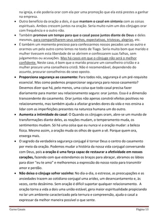 Curso Casais Página 13
na igreja, e ele poderia orar com ela por uma promoção que ela está prestes a ganhar
na empresa.
 Outro benefício da oração a dois, é que mantem o casal em sintonia com as coisas
espirituais. Ambos crescem juntos na oração. Seria muito ruim um dos cônjuges orar
com frequência e o outro não.
 Também promove um tempo para que o casal passe juntos diante de Deus e deles
mesmos, para compartilharem seus sonhos, expectativas, tristezas, alegrias, etc.
 É também um momento precioso para confessarmos nossos pecados um ao outro e
orarmos um pelo outro como lemos no texto de Tiago. Seria muito bom que marido e
mulher tivessem esta liberdade de se abrirem e confessarem suas falhas, sem
julgamentos ou acusações. Mas há casos em que o cônjuge não será o melhor
confidente. Neste caso, é bom que o marido procure um conselheiro cristão e a
mulher procure uma conselheira cristã. Não é recomendável, dependendo do
assunto, procurar conselheiros do sexo oposto.
 Proporciona segurança ao casamento: Para todos nós, segurança é um pré-requisito
essencial. Mas como podemos proporcionar segurança para nosso casamento?
Devemos dizer que há, pelo menos, uma coisa que todo casal precisa fazer
diariamente para manter seu relacionamento seguro: orar juntos. Essa é a dimensão
transcendente do casamento. Orar juntos não apenas constrói efeitos positivos no
relacionamento, mas também ajuda a afastar grandes dores da vida e nos ensina a
lidar com as imperfeições presentes na natureza humana um do outro.
 Aumenta a intimidade do casal: O Quando os cônjuges oram, abre-se um mundo de
transformações diante deles, as reações mudam, o temperamento muda, os
sentimentos mudam. Só há uma coisa que eu nunca vi a oração mudar: a beleza
física. Mesmo assim, a oração muda os olhos de quem a vê. Porque quem ora,
enxerga mais.
 O segredo da verdadeira segurança conjugal é tornar Deus o centro do casamento
por meio da oração. Podemos mudar a história da nossa vida conjugal conversando
com Deus, pois a oração é uma força capaz de restaurar a afetividade em nossos
corações, fazendo com que estendamos os braços para abraçar, abramos os lábios
para dizer “eu te amo” e melhoremos a expressão do nosso rosto para transmitir
amor e perdão.
 Não deixa o cônjuge sofrer sozinho: No dia-a-dia, o estresse, as preocupações e as
ansiedades trazem ao cotidiano conjugal uma aridez, um desencantamento e, às
vezes, certo desânimo. Sem oração é difícil suportar qualquer relacionamento. A
oração torna a vida a dois uma união estável, gera maior espiritualidade propiciando
no lar um ambiente caracterizado pela ternura e compreensão, ajuda o casal a
expressar da melhor maneira possível o que sente.
 