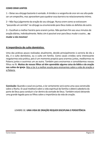 Curso Casais Página 14
COMO ORAR JUNTOS
1 – Deixe seu cônjuge bastante à vontade. A timidez e a vergonha de orar em voz alta pode
ser um empecilho, mas aproveitem para quebrar essa barreira no relacionamento íntimo.
2 – Não faça julgamento da oração do seu cônjuge. Nunca orem como se estivessem
“passando um sermão” no cônjuge ou enumerando para Deus todos os defeitos do outro.
3 – Escolham o melhor horário para orarem juntos. Não ponham fim aos seus minutos de
oração diários, individualmente. Neles sim é possível orar para Deus mudar o outro… ou
mudar a nós mesmos!
A importância do culto doméstico.
Uma das práticas pouco realizadas atualmente, devido principalmente à correria do dia a
dia, é o culto doméstico, ou o culto em família. Como casais cristãos seria interessante
resgatarmos esta prática, pois é um momento propício para orarmos juntos, meditarmos na
Palavra juntos e ouvirmos um ao outro. Também para ensinarmos e consolidarmos nossos
filhos na fé. Muitos de nossos filhos só têm aprendido alguma coisa da bíblia e da oração
nos cultos da igreja. Mas o lar é a melhor escola para ensinarmos sobre a vida de oração e
a Palavra.
Conclusão: Quando o casal ora juntos, o lar certamente será como uma casa construída
sobre a Rocha. O casal meditará sobre a vida espiritual da família e obterá sabedoria da
parte de Deus para conduzir o lar dentro da vontade de Deus. Também estará deixando
uma grande legado para os filhos sobre a importância da vida de oração.
LEMBRE-SE: UMA VIDA DE ORAÇÃO REQUER DISCIPLINA E PERSISTÊNCIA
 