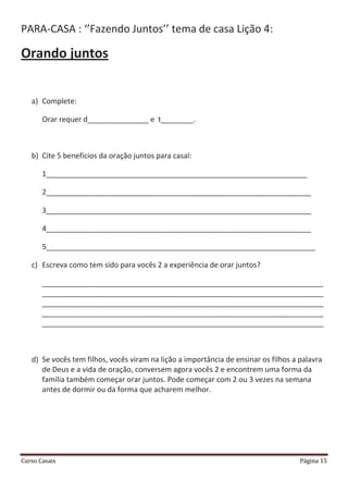 Curso Casais Página 15
PARA-CASA : ‘’Fazendo Juntos’’ tema de casa Lição 4:
Orando juntos
a) Complete:
Orar requer d_______________ e t________.
b) Cite 5 benefícios da oração juntos para casal:
1________________________________________________________________
2_________________________________________________________________
3_________________________________________________________________
4_________________________________________________________________
5__________________________________________________________________
c) Escreva como tem sido para vocês 2 a experiência de orar juntos?
_____________________________________________________________________
_____________________________________________________________________
_____________________________________________________________________
_____________________________________________________________________
_____________________________________________________________________
d) Se vocês tem filhos, vocês viram na lição a importância de ensinar os filhos a palavra
de Deus e a vida de oração, conversem agora vocês 2 e encontrem uma forma da
família também começar orar juntos. Pode começar com 2 ou 3 vezes na semana
antes de dormir ou da forma que acharem melhor.
 