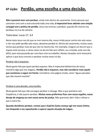 Curso Casais Página 16
6º Lição: Perdão, uma escolha e uma decisão.
Não é possível viver sem perdoar, ainda mais dentro do casamento. Como pessoas que
convivem uma com a outra durante toda uma vida, é impossível levar adiante uma relação
conjugal sem a prática do perdão. Jesus nos ensinou a perdoar, quando Ele mesmo nos
perdoou na cruz do calvário.
Texto base: Lucas 17. 3,4
Neste texto Jesus nos diz que se num mesmo dia, nosso irmão pecar contra nós sete vezes
e vier nos pedir perdão sete vezes, devemos perdoá-lo. Dentro do casamento, muitas vezes
temos que perdoar mais do que isto no mesmo dia. Por exemplo, imagine um dia em que a
esposa está nervosa, e várias vezes no dia ela fala sem refletir, ou o marido, está num dia
difícil, pois está passando por uma fase ruim no trabalho. Nestas situações será necessário
aplicar o que Jesus ensinou e perdoar muitas vezes no dia.
Perdoar não é esquecer.
Muita gente fala que quem perdoa esquece. Mas é impossível deletarmos de nossa
memória algo que nos magoou. Perdão não é esquecer, mas não considerar mais aquilo
que aconteceu e seguir em frente. Considerar uma página virada, como “águas passadas
que não movem moinho”.
Perdoar é uma decisão, uma escolha.
Muita gente fala que não consegue perdoar o cônjuge. Mas o que acontece com
freqüência, é não querer perdoar. Muitas vezes preferimos ficar com nosso orgulho, nosso
desejo de vingança ou com nosso senso de justiça. Não queremos abrir mão e relevar o
que o outro fez.
Quando decidimos perdoar, cremos que o Espírito Santo começa agir em nosso íntimo,
nos limpando e nos capacitando a superar aquela situação de mágoa.
 