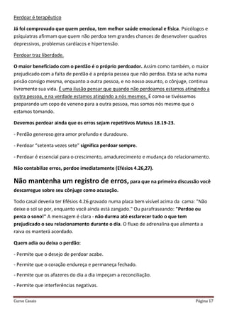 Curso Casais Página 17
Perdoar é terapêutico
Já foi comprovado que quem perdoa, tem melhor saúde emocional e física. Psicólogos e
psiquiatras afirmam que quem não perdoa tem grandes chances de desenvolver quadros
depressivos, problemas cardíacos e hipertensão.
Perdoar traz liberdade.
O maior beneficiado com o perdão é o próprio perdoador. Assim como também, o maior
prejudicado com a falta de perdão é a própria pessoa que não perdoa. Esta se acha numa
prisão consigo mesma, enquanto a outra pessoa, e no nosso assunto, o cônjuge, continua
livremente sua vida. É uma ilusão pensar que quando não perdoamos estamos atingindo a
outra pessoa, e na verdade estamos atingindo a nós mesmos. É como se tivéssemos
preparando um copo de veneno para a outra pessoa, mas somos nós mesmo que o
estamos tomando.
Devemos perdoar ainda que os erros sejam repetitivos Mateus 18.19-23.
- Perdão generoso gera amor profundo e duradouro.
- Perdoar “setenta vezes sete” significa perdoar sempre.
- Perdoar é essencial para o crescimento, amadurecimento e mudança do relacionamento.
Não contabilize erros, perdoe imediatamente (Efésios 4.26,27).
Não mantenha um registro de erros, para que na primeira discussão você
descarregue sobre seu cônjuge como acusação.
Todo casal deveria ter Efésios 4.26 gravado numa placa bem visível acima da cama: "Não
deixe o sol se por, enquanto você ainda está zangado." Ou parafraseando: "Perdoe ou
perca o sono!" A mensagem é clara - não durma até esclarecer tudo o que tem
prejudicado o seu relacionamento durante o dia. O fluxo de adrenalina que alimenta a
raiva os manterá acordado.
Quem adia ou deixa o perdão:
- Permite que o desejo de perdoar acabe.
- Permite que o coração endureça e permaneça fechado.
- Permite que os afazeres do dia a dia impeçam a reconciliação.
- Permite que interferências negativas.
 