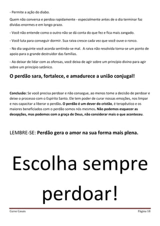 Curso Casais Página 18
- Permite a ação do diabo.
Quem não conversa e perdoa rapidamente - especialmente antes de o dia terminar faz
dívidas enormes e em longo prazo.
- Você não entende como o outro não se dá conta do que fez e fica mais zangado.
- Você luta para conseguir dormir. Sua raiva cresce cada vez que você ouve o ronco.
- No dia seguinte você acorda sentindo-se mal. A raiva não resolvida torna-se um ponto de
apoio para o grande destruidor das famílias.
- Ao deixar de lidar com as ofensas, você deixa de agir sobre um princípio divino para agir
sobre um princípio satânico.
O perdão sara, fortalece, e amadurece a união conjugal!
Conclusão: Se você precisa perdoar e não consegue, ao menos tome a decisão de perdoar e
deixe o processo com o Espírito Santo. Ele tem poder de curar nossas emoções, nos limpar
e nos capacitar a liberar o perdão. O perdão é um dever do cristão, é terapêutico e os
maiores beneficiados com o perdão somos nós mesmos. Não podemos esquecer as
decepções, mas podemos com a graça de Deus, não considerar mais o que aconteceu.
LEMBRE-SE: Perdão gera o amor na sua forma mais plena.
Escolha sempre
perdoar!
 