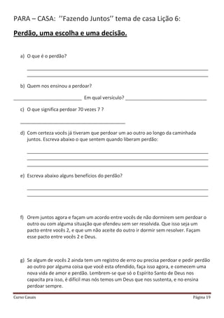 Curso Casais Página 19
PARA – CASA: ’’Fazendo Juntos’’ tema de casa Lição 6:
Perdão, uma escolha e uma decisão.
a) O que é o perdão?
_____________________________________________________________________
_____________________________________________________________________
b) Quem nos ensinou a perdoar?
__________________________ Em qual versículo? _______________________________
c) O que significa perdoar 70 vezes 7 ?
________________________________________
d) Com certeza vocês já tiveram que perdoar um ao outro ao longo da caminhada
juntos. Escreva abaixo o que sentem quando liberam perdão:
_____________________________________________________________________
_____________________________________________________________________
_____________________________________________________________________
e) Escreva abaixo alguns benefícios do perdão?
_____________________________________________________________________
_____________________________________________________________________
f) Orem juntos agora e façam um acordo entre vocês de não dormirem sem perdoar o
outro ou com alguma situação que ofendeu sem ser resolvida. Que isso seja um
pacto entre vocês 2, e que um não aceite do outro ir dormir sem resolver. Façam
esse pacto entre vocês 2 e Deus.
g) Se algum de vocês 2 ainda tem um registro de erro ou precisa perdoar e pedir perdão
ao outro por alguma coisa que você esta ofendido, faça isso agora, e comecem uma
nova vida de amor e perdão. Lembrem-se que só o Espírito Santo de Deus nos
capacita pra isso, é difícil mas nós temos um Deus que nos sustenta, e no ensina
perdoar sempre.
 