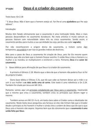 Curso Casais Página 2
1º Lição: Deus é o criador do casamento
Texto base: Gn 2.18
“ E disse Deus: Não é bom que o homem esteja só. Far-lhe-ei uma ajudadora que lhe seja
idônea”.
Introdução:
Muitos têm falado ultimamente que o casamento é uma instituição falida. Mais e mais
pessoas desacreditam no casamento duradouro. No meio artístico é muito comum as
pessoas falarem com naturalidade sobre três ou cinco casamentos. Sendo assim, o
casamento perdeu para muitos a sua sacralidade (ou seja, perdeu seu valor sagrado).
Por não reconhecerem a origem divina do casamento, o tratam como algo
temporário, secundário e por isso os grandes índices de divórcios.
Mas para o povo de Deus o casamento foi criação de Deus, pois foi Ele mesmo quem
declarou que não era bom que o homem ficasse sozinho. E então Deus criou o homem e a
mulher e os mandou se multiplicarem e encherem a terra. Portanto, Deus é o autor do
casamento.
1- Bases bíblicas para afirmação de que Deus é o criador do casamento.
· A primeira é Gênesis 2.18. Mostra que a ideia de que o homem não poderia ficar só foi
do próprio Criador.
· Outra base bíblica é Efésios 5.31, que diz que cabe ao homem deixar pai e mãe e se
unir à sua mulher e os dois serão uma só carne. Este texto é uma referência a Gn 2.24.
Também foi citado por Jesus em Mt 19:5.
Portanto, vemos aqui um princípio estabelecido por Deus para o casamento, mostrando
que o mesmo que criou o casamento, também criou os princípios que devem reger o
mesmo.
· Também vemos em Mt 19: 4 a 6, um texto claro sobre o Criador como o idealizador do
casamento. Neste texto Jesus perguntou aos fariseus se eles não tinham lido que o Criador
desde o princípio os fez homem e mulher e ainda citou a ordem de Deus que diz que o que
Deus uniu o homem não separe. Vejamos bem que diz claramente que o casamento é uma
união feita por Deus.
 