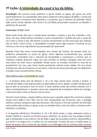 Curso Casais Página 20
7º Lição: A Intimidade do casal à luz da bíblia.
Introdução: Um assunto muito polêmico e pouco falado na igreja, por gerar um certo
constrangimento, é a sexualidade. Mas esta é citada em vários lugares da Bíblia, e existe até
um livro sobre o romance entre Salomão e a Sulamita, que é cantares de Salomão. Nesta
lição vamos tentar abordar este tema à luz da Bíblia procurando esclarecer as dúvidas e
polêmicas do assunto.
Texto base: 1º Co7. 3 a 5.
Neste texto Paulo fala que o marido deve conceder a esposa o que lhe é devido e vice-
versa. Ou seja, ambos devem satisfazer o outro sexualmente. Também diz que o corpo de
um é para o outro e que não devem se privar sexualmente um do outro para que Satanás
não os tente. Como vimos, a sexualidade é tratada como algo natural e inerente ao ser
humano, e de suma importância na preservação do casamento.
Quando Paulo deu estas recomendações aos crentes de Corinto, foi porque havia um
problema ameaçando os casais da igreja. Havia algumas ex-prostitutas que, quando
convertiam, entendiam mal a natureza da sexualidade e começaram a ensinar que as
mulheres casadas deveriam negar aos seus maridos os direitos conjugais, pois isto seria
uma forma de viver mais a santidade. Sendo assim, os maridos correriam o risco de se
prostituírem nas ruas, pois havia muitas prostitutas cultuais nesta cidade. Por isso Paulo
orientou que não se privassem um ao outro, a não ser por breve período para se dedicarem
à oração e com consentimento mútuo.
Bases bíblicas para a intimidade do casal:
1 - A primeira delas vem do Gênesis 2. 22 a 25. Aqui vemos Deus criando a mulher, a
levando até Adão e este expressando sua admiração ao vê-la. Depois a ordem de Deus para
que os dois se tornassem uma só carne. O texto salienta ainda que ambos estavam nus e
não se envergonhavam. E quantos casais tem vergonha de se despirem diante do cônjuge,
e não mais vivem como se fossem uma só carne.
Durante muito tempo, a igreja católica ensinou que o pecado original foi a primeira relação
sexual entre Adão e Eva. Mas isto foi uma manipulação das Escrituras, pois a teologia
católica romana rechaçava todo tipo de prazer. Até mesmo o livro de cantares foi afirmado
como sendo sobre Cristo e a igreja, o que na verdade não é, mas sim sobre o romance entre
Salomão e a Sulamita.
2 -A segunda referência é Provérbios 5: 15 a 20. Neste texto, o autor admoesta contra a
mulher adultera e orienta ao homem buscar satisfazer seu prazer com sua própria mulher
que é comparada a uma cisterna. Ele diz bebe a água da tua própria cisterna. Seja bendita a
sua fonte e se alegre com a mulher da sua juventude. O texto diz que o marido deve se
fartar de prazer com os seios de sua esposa e se embriagar com os carinhos dela e jamais
 