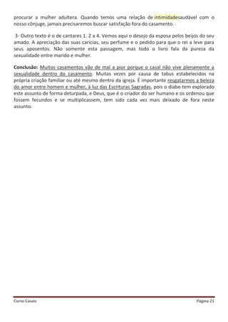 Curso Casais Página 21
procurar a mulher adultera. Quando temos uma relação de intimidadesaudável com o
nosso cônjuge, jamais precisaremos buscar satisfação fora do casamento.
3- Outro texto é o de cantares 1. 2 a 4. Vemos aqui o desejo da esposa pelos beijos do seu
amado. A apreciação das suas carícias, seu perfume e o pedido para que o rei a leve para
seus aposentos. Não somente esta passagem, mas todo o livro fala da pureza da
sexualidade entre marido e mulher.
Conclusão: Muitos casamentos vão de mal a pior porque o casal não vive plenamente a
sexualidade dentro do casamento. Muitas vezes por causa de tabus estabelecidos na
própria criação familiar ou até mesmo dentro da igreja. É importante resgatarmos a beleza
do amor entre homem e mulher, à luz das Escrituras Sagradas, pois o diabo tem explorado
este assunto de forma deturpada, e Deus, que é o criador do ser humano e os ordenou que
fossem fecundos e se multiplicassem, tem sido cada vez mais deixado de fora neste
assunto.
 