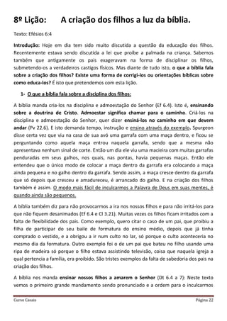 Curso Casais Página 22
8º Lição: A criação dos filhos a luz da bíblia.
Texto: Efésios 6:4
Introdução: Hoje em dia tem sido muito discutida a questão da educação dos filhos.
Recentemente estava sendo discutida a lei que proíbe a palmada na criança. Sabemos
também que antigamente os pais exageravam na forma de disciplinar os filhos,
submetendo-os a verdadeiros castigos físicos. Mas diante de tudo isto, o que a bíblia fala
sobre a criação dos filhos? Existe uma forma de corrigi-los ou orientações bíblicas sobre
como educa-los? É isto que pretendemos com esta lição.
1- O que a bíblia fala sobre a disciplina dos filhos:
A bíblia manda cria-los na disciplina e admoestação do Senhor (Ef 6.4). Isto é, ensinando
sobre a doutrina de Cristo. Admoestar significa chamar para o caminho. Criá-los na
disciplina e admoestação do Senhor, quer dizer ensiná-los no caminho em que devem
andar (Pv 22.6). E isto demanda tempo, instrução e ensino através do exemplo. Spurgeon
disse certa vez que viu na casa de sua avó uma garrafa com uma maça dentro, e ficou se
perguntando como aquela maça entrou naquela garrafa, sendo que a mesma não
apresentava nenhum sinal de corte. Então um dia ele viu uma macieira com muitas garrafas
penduradas em seus galhos, nos quais, nas pontas, havia pequenas maças. Então ele
entendeu que o único modo de colocar a maça dentro da garrafa era colocando a maça
ainda pequena e no galho dentro da garrafa. Sendo assim, a maça cresce dentro da garrafa
que só depois que cresceu e amadureceu, é arrancado do galho. E na criação dos filhos
também é assim. O modo mais fácil de inculcarmos a Palavra de Deus em suas mentes, é
quando ainda são pequenos.
A bíblia também diz para não provocarmos a ira nos nossos filhos e para não irritá-los para
que não fiquem desanimados (Ef 6.4 e Cl 3.21). Muitas vezes os filhos ficam irritados com a
falta de flexibilidade dos pais. Como exemplo, quero citar o caso de um pai, que proibiu a
filha de participar do seu baile de formatura do ensino médio, depois que já tinha
comprado o vestido, e a obrigou a ir num culto no lar, só porque o culto aconteceria no
mesmo dia da formatura. Outro exemplo foi o de um pai que bateu no filho usando uma
ripa de madeira só porque o filho estava assistindo televisão, coisa que naquela igreja a
qual pertencia a família, era proibido. São tristes exemplos da falta de sabedoria dos pais na
criação dos filhos.
A bíblia nos manda ensinar nossos filhos a amarem o Senhor (Dt 6.4 a 7): Neste texto
vemos o primeiro grande mandamento sendo pronunciado e a ordem para o inculcarmos
 