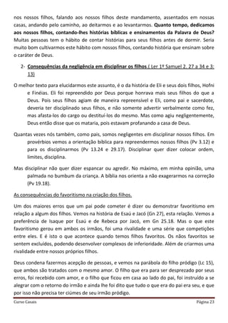 Curso Casais Página 23
nos nossos filhos, falando aos nossos filhos deste mandamento, assentados em nossas
casas, andando pelo caminho, ao deitarmos e ao levantarmos. Quanto tempo, dedicamos
aos nossos filhos, contando-lhes histórias bíblicas e ensinamentos da Palavra de Deus?
Muitas pessoas tem o hábito de contar histórias para seus filhos antes de dormir. Seria
muito bom cultivarmos este hábito com nossos filhos, contando história que ensinam sobre
o caráter de Deus.
2- Consequências da negligência em disciplinar os filhos.( Ler 1º Samuel 2. 27 a 34 e 3:
13)
O melhor texto para elucidarmos este assunto, é o da história de Eli e seus dois filhos, Hofni
e Finéias. Eli foi repreendido por Deus porque honrava mais seus filhos do que a
Deus. Pois seus filhos agiam de maneira repreensível e Eli, como pai e sacerdote,
deveria ter disciplinado seus filhos, e não somente advertir verbalmente como fez,
mas afasta-los do cargo ou destituí-los do mesmo. Mas como agiu negligentemente,
Deus então disse que os mataria, pois estavam profanando a casa de Deus.
Quantas vezes nós também, como pais, somos negligentes em disciplinar nossos filhos. Em
provérbios vemos a orientação bíblica para repreendermos nossos filhos (Pv 3.12) e
para os disciplinarmos (Pv 13.24 e 29.17). Disciplinar quer dizer colocar ordem,
limites, disciplina.
Mas disciplinar não quer dizer espancar ou agredir. No máximo, em minha opinião, uma
palmada no bumbum da criança. A bíblia nos orienta a não exagerarmos na correção
(Pv 19.18).
As consequências do favoritismo na criação dos filhos.
Um dos maiores erros que um pai pode cometer é dizer ou demonstrar favoritismo em
relação a algum dos filhos. Vemos na história de Esaú e Jacó (Gn 27), esta relação. Vemos a
preferência de Isaque por Esaú e de Rebeca por Jacó, em Gn 25.18. Mas o que este
favoritismo gerou em ambos os irmãos, foi uma rivalidade e uma série que competições
entre eles. E é isto o que acontece quando temos filhos favoritos. Os nãos favoritos se
sentem excluídos, podendo desenvolver complexos de inferioridade. Além de criarmos uma
rivalidade entre nossos próprios filhos.
Deus condena fazermos acepção de pessoas, e vemos na parábola do filho pródigo (Lc 15),
que ambos são tratados com o mesmo amor. O filho que era para ser desprezado por seus
erros, foi recebido com amor, e o filho que ficou em casa ao lado do pai, foi instruído a se
alegrar com o retorno do irmão e ainda lhe foi dito que tudo o que era do pai era seu, e que
por isso não precisa ter ciúmes de seu irmão pródigo.
 