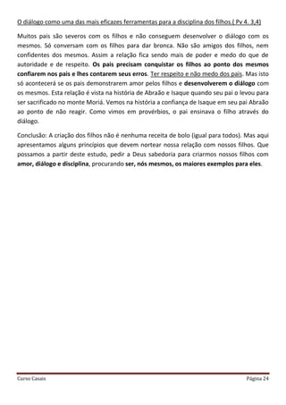 Curso Casais Página 24
O diálogo como uma das mais eficazes ferramentas para a disciplina dos filhos.( Pv 4. 3,4)
Muitos pais são severos com os filhos e não conseguem desenvolver o diálogo com os
mesmos. Só conversam com os filhos para dar bronca. Não são amigos dos filhos, nem
confidentes dos mesmos. Assim a relação fica sendo mais de poder e medo do que de
autoridade e de respeito. Os pais precisam conquistar os filhos ao ponto dos mesmos
confiarem nos pais e lhes contarem seus erros. Ter respeito e não medo dos pais. Mas isto
só acontecerá se os pais demonstrarem amor pelos filhos e desenvolverem o diálogo com
os mesmos. Esta relação é vista na história de Abraão e Isaque quando seu pai o levou para
ser sacrificado no monte Moriá. Vemos na história a confiança de Isaque em seu pai Abraão
ao ponto de não reagir. Como vimos em provérbios, o pai ensinava o filho através do
diálogo.
Conclusão: A criação dos filhos não é nenhuma receita de bolo (igual para todos). Mas aqui
apresentamos alguns princípios que devem nortear nossa relação com nossos filhos. Que
possamos a partir deste estudo, pedir a Deus sabedoria para criarmos nossos filhos com
amor, diálogo e disciplina, procurando ser, nós mesmos, os maiores exemplos para eles.
 