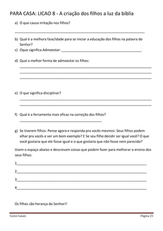 Curso Casais Página 25
PARA CASA: LICAO 8 - A criação dos filhos a luz da bíblia
a) O que causa irritação nos filhos?
____________________________________________________________________
b) Qual é a melhora fase/idade para se iniciar a educação dos filhos na palavra do
Senhor?
c) Oque significa Admoestar: __________________________________________
d) Qual a melhor forma de admoestar os filhos:
_____________________________________________________________________
_____________________________________________________________________
_____________________________________________________________________
e) O que significa disciplinar?
_____________________________________________________________________
_____________________________________________________________________
f) Qual é a ferramenta mais eficaz na correção dos filhos?
___________________________________________
g) Se tiverem filhos: Pense agora e responda pra vocês mesmos: Seus filhos podem
olhar pra vocês e ver um bom exemplo? E Se seu filho decidir ser igual você? O que
você gostaria que ele fosse igual e o que gostaria que não fosse nem parecido?
Usem o espaço abaixo e descrevam coisas que podem fazer para melhorar o ensino dos
seus filhos:
1____________________________________________________________________
2____________________________________________________________________
3____________________________________________________________________
4____________________________________________________________________
Os filhos são herança do Senhor!!
 