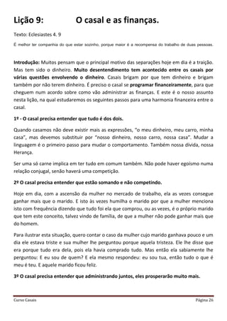 Curso Casais Página 26
Lição 9: O casal e as finanças.
Texto: Eclesiastes 4. 9
É melhor ter companhia do que estar sozinho, porque maior é a recompensa do trabalho de duas pessoas.
Introdução: Muitos pensam que o principal motivo das separações hoje em dia é a traição.
Mas tem sido o dinheiro. Muito desentendimento tem acontecido entre os casais por
várias questões envolvendo o dinheiro. Casais brigam por que tem dinheiro e brigam
também por não terem dinheiro. É preciso o casal se programar financeiramente, para que
cheguem num acordo sobre como vão administrar as finanças. E este é o nosso assunto
nesta lição, na qual estudaremos os seguintes passos para uma harmonia financeira entre o
casal.
1º - O casal precisa entender que tudo é dos dois.
Quando casamos não deve existir mais as expressões, “o meu dinheiro, meu carro, minha
casa”, mas devemos substituir por “nosso dinheiro, nosso carro, nossa casa”. Mudar a
linguagem é o primeiro passo para mudar o comportamento. Também nossa dívida, nossa
Herança.
Ser uma só carne implica em ter tudo em comum também. Não pode haver egoísmo numa
relação conjugal, senão haverá uma competição.
2º O casal precisa entender que estão somando e não competindo.
Hoje em dia, com a ascensão da mulher no mercado de trabalho, ela as vezes consegue
ganhar mais que o marido. E isto às vezes humilha o marido por que a mulher menciona
isto com frequência dizendo que tudo foi ela que comprou, ou as vezes, é o próprio marido
que tem este conceito, talvez vindo de família, de que a mulher não pode ganhar mais que
do homem.
Para ilustrar esta situação, quero contar o caso da mulher cujo marido ganhava pouco e um
dia ele estava triste e sua mulher lhe perguntou porque aquela tristeza. Ele lhe disse que
era porque tudo era dela, pois ela havia comprado tudo. Mas então ela sabiamente lhe
perguntou: E eu sou de quem? E ela mesmo respondeu: eu sou tua, então tudo o que é
meu é teu. E aquele marido ficou feliz.
3º O casal precisa entender que administrando juntos, eles prosperarão muito mais.
 