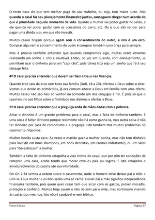 Curso Casais Página 27
O texto base diz que tem melhor paga do seu trabalho, ou seja, tem maior lucro. Pois
quando o casal faz seu planejamento financeiro juntos, conseguem chegar num acordo do
que é prioridade naquele momento da vida. Quanto a mulher vai poder gastar no salão, e
ele quanto vai poder gastar com os acessórios do carro, etc. Ou o que vão vender para
pagar uma dívida o ou em que vão investir.
Muitos casais brigam porque agem sem o consentimento do outro, e isto é um erro.
Comprar algo sem o consentimento do outro é comprar também uma briga para sempre.
Mas é preciso também entender que quando compramos algo, muitas vezes estamos
realizando um sonho. E isto é saudável. Então, de vez em quando, com planejamento, se
permitam usar o dinheiro para um “capricho”, pois talvez isto seja um sonho que fará seu
cônjuge feliz.
4º O casal precisa entender que devem ser fieis a Deus nas finanças.
Quando Noé saiu da arca com toda sua família (Gn8. 18 a 20), ofertou a Deus sobre o altar.
Vemos que desde os primórdios, já era comum adorar a Deus em família com uma oferta.
Muitos casais não são fieis ao Senhor ou somente um dos cônjuges é fiel. É preciso que o
casal ensine aos filhos sobre a fidelidade nos dízimos e ofertas a Deus.
5º O casal precisa entender que a preguiça anda de mãos dadas com a pobreza.
Amar o dinheiro é um grande problema para o casal, mas a falta de dinheiro também. E
uma coisa é faltar dinheiro porque realmente não há como ganha-lo, mas outra coisa é não
ter dinheiro por casa do comodismo e a preguiça. Isto também traz muitos problemas no
casamento. Vejamos:
Mulher bonita custa caro: As vezes o marido quer a mulher bonita, mas não tem dinheiro
para investir em bons shampoos, em bons dentistas, em cremes hidratantes, ou em lazer
para “desestressar” a mulher.
Também a falta de dinheiro atrapalha a vida intima do casal, que por não ter condições de
comprar uma casa, acaba tendo que morar com os pais ou sogros. E isto atrapalha o
amadurecimento do casal e até sua intimidade.
Em Gn 2.24 vemos a ordem sobre o casamento, onde o homem deve deixar pai e mãe e
unir-se à sua mulher e os dois serão uma só carne. Deixar pai e mãe significa independência
financeira também, pois quem quer casar tem que arcar com os gastos, prover moradia,
proteção e conforto. Muitos hoje casam e não deixam pai e mãe, mas continuam vivendo
às custas dos mesmos. Isto não é saudável e nem bíblico.
 