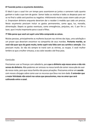 Curso Casais Página 28
6º Fazendo juntos o orçamento doméstico.
O ideal é que o casal tire um tempo para assentarem-se juntos e somarem tudo quanto
ganham e tudo o que tem de gastar. Somar todas as receitas e todas as despesas para ver
se no final o saldo será positivo ou negativo. Infelizmente muitos casais vivem cada um por
si. Emprestam dinheiro enquanto deveriam dar e receber à medida que cada um precisa.
Neste orçamento precisam incluir os gastos permanentes, como agua, luz, moradia,
alimentação. Depois os gastos eventuais, como emergências, prejuízos, etc. E por fim o
lazer, que é muito importante para o casal e filhos.
7º Não pense que você vai suprir uma falta comprando as coisas.
Muitas pessoas, principalmente as mulheres buscam nas vitrines das lojas, uma satisfação e
um prazer que deveriam encontrar na companhia de seus maridos. Portanto marido, se
você não quer que ela gaste muito, tente suprir esta falta com seu carinho e atenção. Elas
precisam muito. Se não ela sempre te trairá com as vitrines, as roupas. E você mulher
lembre-se que a mulher virtuosa, o seu valor excede o de finas joias.
Conclusão:
Precisamos usar as finanças com sabedoria, para que o dinheiro seja nosso servo e não nós
servos do dinheiro. Não podemos ser omissos na nossa tarefa de comer nosso pão do suor
do nosso rosto, para que nossa família não passe privações. Precisamos entrar em acordo
com nossos cônjuges sobre como usar os recursos que Deus nos tem dado. E entender que
a maior felicidade não estará nas coisas que possuiremos, mas no amor que será
cultivando entre o casal.
 