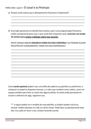 Curso Casais Página 29
PARA CASA: Lição 9 - O casal e as finanças
a) Porque vocês acham que o planejamento financeiro é importante?
_____________________________________________________________________
_____________________________________________________________________
_____________________________________________________________________
____________________________________________________________________
b) Essa lição apresenta um desafio bem prático, que é uma programação financeira,
então a proposta do para casa, é que vocês dois enquanto casal, reservem um tempo
da semana para sentar e dialogar sobre esse assunto.
NESTE ESPAÇO ABAIXO DESCREVA COMO FOI ESSA CONVERSA E SE FIZERAM ALGUM
REGISTRO OU PLANEJAMENTO. COMO FOI ESSA EXPERIENCIA?
_____________________________________________________________________
_____________________________________________________________________
_____________________________________________________________________
_____________________________________________________________________
_____________________________________________________________________
_____________________________________________________________________
_____________________________________________________________________
_____________________________________________________________________
_____________________________________________________________________
_____________________________________________________________________
Como tarefa opcional podem usar uma folha de caderno ou planilhas se preferirem, e
coloquem no papel as despesas mensais, e o valor que recebem como salário, usem um
espaço também para listar se vocês tem alguma dívida. Se vocês estão pensando em
investir o dinheiro em algo, registrem isso.
** a seguir podem ver o modelo de uma planilha, se preferir podem usá-la ou
xerocar. Podem planejar um mês ou vários meses. Pode fazer os planejamento total
dos 2 ou cada um fazer o seu, sempre havendo acordo.
 