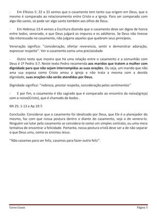 Curso Casais Página 3
· Em Efésios 5: 22 a 33 vemos que o casamento tem tanto sua origem em Deus, que o
mesmo é comparado ao relacionamento entre Cristo e a Igreja. Para ser comparado com
algo tão santo, só pode ser algo santo também aos olhos de Deus.
· Em Hebreus 13:4 vemos a Escritura dizendo que o casamento deve ser digno de honra
entre todos, venerado, e que Deus julgará os impuros e os adúlteros. Se Deus não tivesse
tão interessado no casamento, não julgaria aqueles que quebram seus princípios.
Veneração significa: ‘’consideração, ofertar reverencia, sentir e demonstrar adoração,
expressar respeito’’. Ver o casamento como uma preciosidade
· Outro texto que mostra que há uma relação entre o casamento e a comunhão com
Deus é 1º Pedro 3:7. Neste texto Pedro recomenda aos maridos que tratem a mulher com
dignidade para que não sejam interrompidas as suas orações. Ou seja, um marido que não
ama sua esposa como Cristo amou a igreja e não trata a mesma com a devida
dignidade, suas orações não serão atendidas por Deus.
Dignidade significa: ‘’nobreza, prestar respeito, consideração pelos sentimentos’’
· E por fim, o casamento é tão sagrado que é comparado ao encontro da noiva(igreja)
com o noivo(Cristo), que é chamado de bodas .
Mt 25: 1-13 e Ap 19:7.
Conclusão: Considerar que o casamento foi idealizado por Deus, que Ele é o planejador do
mesmo, faz com que nossa postura dentro e diante do casamento, seja a de venera-lo.
Ninguém vai lutar pelo casamento se considera-lo como um simples contrato, ou uma mera
tentativa de encontrar a felicidade. Portanto, nossa postura cristã deve ser a de não separar
o que Deus uniu, como os ensinou Jesus.
‘’Não casamos para ser feliz, casamos para fazer outro feliz’’.
 
