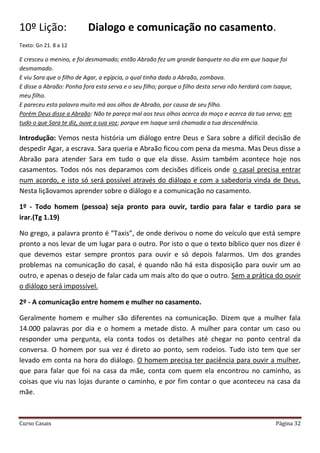Curso Casais Página 32
10º Lição: Dialogo e comunicação no casamento.
Texto: Gn 21. 8 a 12
E cresceu o menino, e foi desmamado; então Abraão fez um grande banquete no dia em que Isaque foi
desmamado.
E viu Sara que o filho de Agar, a egípcia, o qual tinha dado a Abraão, zombava.
E disse a Abraão: Ponha fora esta serva e o seu filho; porque o filho desta serva não herdará com Isaque,
meu filho.
E pareceu esta palavra muito má aos olhos de Abraão, por causa de seu filho.
Porém Deus disse a Abraão: Não te pareça mal aos teus olhos acerca do moço e acerca da tua serva; em
tudo o que Sara te diz, ouve a sua voz; porque em Isaque será chamada a tua descendência.
Introdução: Vemos nesta história um diálogo entre Deus e Sara sobre a difícil decisão de
despedir Agar, a escrava. Sara queria e Abraão ficou com pena da mesma. Mas Deus disse a
Abraão para atender Sara em tudo o que ela disse. Assim também acontece hoje nos
casamentos. Todos nós nos deparamos com decisões difíceis onde o casal precisa entrar
num acordo, e isto só será possível através do diálogo e com a sabedoria vinda de Deus.
Nesta liçãovamos aprender sobre o diálogo e a comunicação no casamento.
1º - Todo homem (pessoa) seja pronto para ouvir, tardio para falar e tardio para se
irar.(Tg 1.19)
No grego, a palavra pronto é “Taxis”, de onde derivou o nome do veículo que está sempre
pronto a nos levar de um lugar para o outro. Por isto o que o texto bíblico quer nos dizer é
que devemos estar sempre prontos para ouvir e só depois falarmos. Um dos grandes
problemas na comunicação do casal, é quando não há esta disposição para ouvir um ao
outro, e apenas o desejo de falar cada um mais alto do que o outro. Sem a prática do ouvir
o diálogo será impossível.
2º - A comunicação entre homem e mulher no casamento.
Geralmente homem e mulher são diferentes na comunicação. Dizem que a mulher fala
14.000 palavras por dia e o homem a metade disto. A mulher para contar um caso ou
responder uma pergunta, ela conta todos os detalhes até chegar no ponto central da
conversa. O homem por sua vez é direto ao ponto, sem rodeios. Tudo isto tem que ser
levado em conta na hora do diálogo. O homem precisa ter paciência para ouvir a mulher,
que para falar que foi na casa da mãe, conta com quem ela encontrou no caminho, as
coisas que viu nas lojas durante o caminho, e por fim contar o que aconteceu na casa da
mãe.
 