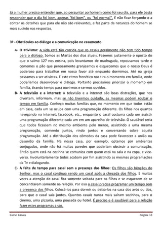 Curso Casais Página 33
Já a mulher precisa entender que, ao perguntar ao homem como foi seu dia, para ele basta
responder que o dia foi bom, apenas “foi bom”, ou “foi normal”. E não ficar forçando-o a
contar os detalhes que para ele não são relevantes, e faz parte da natureza do homem se
mais sucinto nas respostas.
3º - Obstáculos ao diálogo e a comunicação no casamento.
A- O ativismo: A vida está tão corrida que os casais geralmente não tem tido tempo
para o diálogo. Somos as Martas dos dias atuais. Fazemos justamente o oposto do
que o salmo 127 nos ensina, pois levantamos de madrugada, repousamos tarde e
comemos o pão que penosamente granjeamos e esquecemos que o nosso Deus é
poderoso para trabalhar em nosso favor até enquanto dormimos. Até na igreja
passamos a ser ativistas. E este ritmo frenético nos tira o momento em família, onde
poderíamos desenvolver o diálogo. Portanto precisamos priorizar o momento em
família, tirando tempo para ouvirmos e sermos ouvidos.
B- A televisão e a internet: A televisão e a internet são boas distrações, que nos
divertem, informam, mas se não tivermos cuidado, as mesmas podem roubar o
tempo em família. Conheço muitas famílias que, no momento em que todos estão
em casa, cada um se ocupa com uma programação diferente. Os filhos nos quartos
navegando na internet, facebook, etc., enquanto o casal costuma cada um assistir
uma programação diferente cada um em um aparelho de televisão. O saudável seria
que todos ficassem no mesmo ambiente pelo menos, assistindo a uma mesma
programação, comendo juntos, rindo juntos e conversando sobre aquela
programação. Até a distribuição dos cômodos da casa pode favorecer a união ou
desunião da família. Na nossa casa, por exemplo, optamos por ambientes
conjugados, onde não há muitas paredes que poderiam obstruir a comunicação.
Então quem está na cozinha se comunica com quem está na sala e na copa, e vice-
versa. Involuntariamente todos acabam por fim assistindo as mesmas programações
da Tv e dialogando.
C- A falta de tempo para casal sem a presença dos filhos: Os filhos são bênçãos do
Senhor, mas o casal continua sendo um casal após a chegada dos filhos. E muitas
vezes a atenção do casal fica somente voltada para os filhos e se esquecem de se
concentrarem somente na relação. Por isso o casal precisa programar um tempo sem
a presença dos filhos. Colocá-los para dormir ou deixa-los na casa dos avós ou tios,
para que o casal saia juntos. Quantos casais nunca mais saíram sozinhos, para o
cinema, uma pizzaria, uma pousada ou hotel. É preciso e é saudável para a relação
fazer estes programas a sós.
 