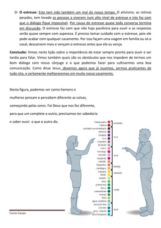 Curso Casais Página 34
D- O estresse: Este tem sido também um mal do nosso tempo. O ativismo, as rotinas
pesadas, tem levado as pessoas a viverem num alto nível de estresse e isto faz com
que o diálogo fique impossível. Por causa do estresse quase toda conversa termina
em discussão. O estresse faz com que não haja paciência para ouvir e as respostas
serão quase sempre com aspereza. É preciso tomar cuidado com o estresse, pois ele
pode acabar com qualquer casamento. Por isso façam uma viagem em família ou só o
casal, descansem mais e vençam o estresse antes que ele os vença.
Conclusão: Vimos nesta lição sobre a importância de estar sempre pronto para ouvir e ser
tardio para falar. Vimos também quais são os obstáculos que nos impedem de termos um
bom diálogo com nosso cônjuge e o que podemos fazer para cultivarmos uma boa
comunicação. Como disse Jesus, devemos agora que já ouvimos, sermos praticantes de
tudo isto, e certamente melhoraremos em muito nosso casamento.
Nesta figura, podemos ver como homens e
mulheres pensam e percebem diferente as coisas,
começando pelas cores. Foi Deus que nos fez diferente,
para que um complete o outro, precisamos ter sabedoria
e saber ouvir o que o outro diz.
 