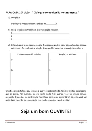 Curso Casais Página 35
PARA-CASA 10º Lição: ‘’ Dialogo e comunicação no casamento ‘’
a) Complete:
O diálogo é impossível sem a prática do _________!
b) Cite 3 coisas que atrapalham a comunicação do casal:
1_____________________________________________________
2_____________________________________________________
3_____________________________________________________
c) Olhando para o seu casamento cite 2 coisas que podem estar atrapalhando o diálogo
entre vocês 2 e qual seria a solução desse problema ou que possa ajudar melhorar:
Problemas ou dificuldades:
1-
2-
Solução ou Melhora:
1-
2-
Uma boa dica é: Fale ao seu cônjuge o que você esta sentindo. Pois isso ajuda a esclarecer o
que se pensa. Por exemplo, eu me senti muito feliz quando você fez minha comida
preferida! Ou então, me senti muito humilhada com o seu comentário! Só assim você vai
pode dizer, mas não foi exatamente essa minha intenção, e pedi perdão!
Seja um bom OUVINTE!
 