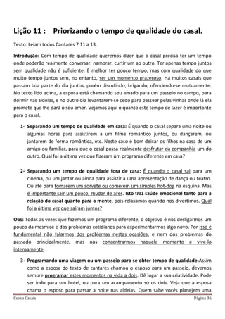 Curso Casais Página 36
Lição 11 : Priorizando o tempo de qualidade do casal.
Texto: Leiam todos Cantares 7.11 a 13.
Introdução: Com tempo de qualidade queremos dizer que o casal precisa ter um tempo
onde poderão realmente conversar, namorar, curtir um ao outro. Ter apenas tempo juntos
sem qualidade não é suficiente. É melhor ter pouco tempo, mas com qualidade do que
muito tempo juntos sem, no entanto, ser um momento prazeroso. Há muitos casais que
passam boa parte do dia juntos, porém discutindo, brigando, ofendendo-se mutuamente.
No texto lido acima, a esposa está chamando seu amado para um passeio no campo, para
dormir nas aldeias, e no outro dia levantarem-se cedo para passear pelas vinhas onde lá ela
promete que lhe dará o seu amor. Vejamos aqui o quanto este tempo de lazer é importante
para o casal.
1- Separando um tempo de qualidade em casa: É quando o casal separa uma noite ou
algumas horas para assistirem a um filme romântico juntos, ou dançarem, ou
jantarem de forma romântica, etc. Neste caso é bom deixar os filhos na casa de um
amigo ou familiar, para que o casal possa realmente desfrutar da companhia um do
outro. Qual foi a última vez que fizeram um programa diferente em casa?
2- Separando um tempo de qualidade fora de casa: É quando o casal sai para um
cinema, ou um jantar ou ainda para assistir a uma apresentação de dança ou teatro.
Ou até para tomarem um sorvete ou comerem um simples hot-dog na esquina. Mas
é importante sair um pouco, mudar de ares. Isto traz saúde emocional tanto para a
relação do casal quanto para a mente, pois relaxamos quando nos divertimos. Qual
foi a última vez que saíram juntos?
Obs: Todas as vezes que fazemos um programa diferente, o objetivo é nos desligarmos um
pouco da mesmice e dos problemas cotidianos para experimentarmos algo novo. Por isso é
fundamental não falarmos dos problemas nestas ocasiões, e nem dos problemas do
passado principalmente, mas nos concentrarmos naquele momento e vive-lo
intensamente.
3- Programando uma viagem ou um passeio para se obter tempo de qualidade:Assim
como a esposa do texto de cantares chamou o esposo para um passeio, devemos
sempre programar estes momentos na vida a dois. Dê lugar a sua criatividade. Pode
ser indo para um hotel, ou para um acampamento só os dois. Veja que a esposa
chama o esposo para passar a noite nas aldeias. Quem sabe vocês planejem uma
 