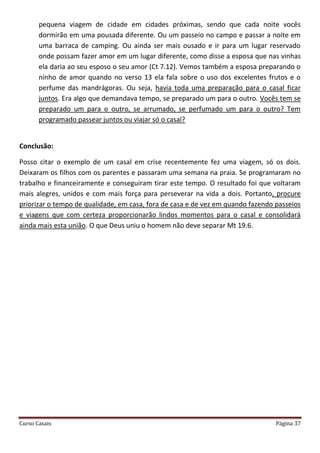 Curso Casais Página 37
pequena viagem de cidade em cidades próximas, sendo que cada noite vocês
dormirão em uma pousada diferente. Ou um passeio no campo e passar a noite em
uma barraca de camping. Ou ainda ser mais ousado e ir para um lugar reservado
onde possam fazer amor em um lugar diferente, como disse a esposa que nas vinhas
ela daria ao seu esposo o seu amor (Ct 7.12). Vemos também a esposa preparando o
ninho de amor quando no verso 13 ela fala sobre o uso dos excelentes frutos e o
perfume das mandrágoras. Ou seja, havia toda uma preparação para o casal ficar
juntos. Era algo que demandava tempo, se preparado um para o outro. Vocês tem se
preparado um para o outro, se arrumado, se perfumado um para o outro? Tem
programado passear juntos ou viajar só o casal?
Conclusão:
Posso citar o exemplo de um casal em crise recentemente fez uma viagem, só os dois.
Deixaram os filhos com os parentes e passaram uma semana na praia. Se programaram no
trabalho e financeiramente e conseguiram tirar este tempo. O resultado foi que voltaram
mais alegres, unidos e com mais força para perseverar na vida a dois. Portanto, procure
priorizar o tempo de qualidade, em casa, fora de casa e de vez em quando fazendo passeios
e viagens que com certeza proporcionarão lindos momentos para o casal e consolidará
ainda mais esta união. O que Deus uniu o homem não deve separar Mt 19.6.
 