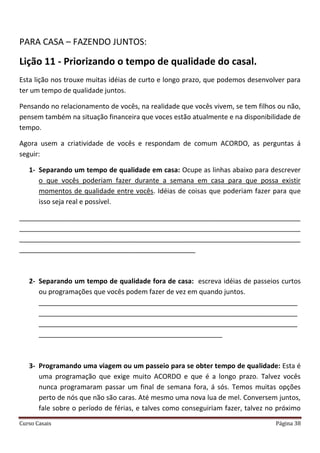 Curso Casais Página 38
PARA CASA – FAZENDO JUNTOS:
Lição 11 - Priorizando o tempo de qualidade do casal.
Esta lição nos trouxe muitas idéias de curto e longo prazo, que podemos desenvolver para
ter um tempo de qualidade juntos.
Pensando no relacionamento de vocês, na realidade que vocês vivem, se tem filhos ou não,
pensem também na situação financeira que voces estão atualmente e na disponibilidade de
tempo.
Agora usem a criatividade de vocês e respondam de comum ACORDO, as perguntas á
seguir:
1- Separando um tempo de qualidade em casa: Ocupe as linhas abaixo para descrever
o que vocês poderiam fazer durante a semana em casa para que possa existir
momentos de qualidade entre vocês. Idéias de coisas que poderiam fazer para que
isso seja real e possível.
___________________________________________________________________________
___________________________________________________________________________
___________________________________________________________________________
_______________________________________________
2- Separando um tempo de qualidade fora de casa: escreva idéias de passeios curtos
ou programações que vocês podem fazer de vez em quando juntos.
_____________________________________________________________________
_____________________________________________________________________
_____________________________________________________________________
_________________________________________________
3- Programando uma viagem ou um passeio para se obter tempo de qualidade: Esta é
uma programação que exige muito ACORDO e que é a longo prazo. Talvez vocês
nunca programaram passar um final de semana fora, á sós. Temos muitas opções
perto de nós que não são caras. Até mesmo uma nova lua de mel. Conversem juntos,
fale sobre o período de férias, e talves como conseguiriam fazer, talvez no próximo
 