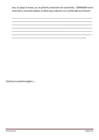 Curso Casais Página 39
ano, ou daqui 6 meses, ou no próximo aniversário de casamento. COMBINEM entre
vocês dois e escrevam abaixo, as idéias que surgiram, ou o combinado que fizeram.
_____________________________________________________________________
_____________________________________________________________________
_____________________________________________________________________
_____________________________________________________________________
_____________________________________________________________________
_____________________________________________________________________
________________________________________________________________
Continua na próxima página.....
 