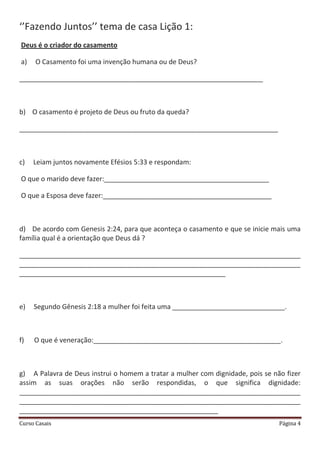 Curso Casais Página 4
‘’Fazendo Juntos’’ tema de casa Lição 1:
Deus é o criador do casamento
a) O Casamento foi uma invenção humana ou de Deus?
_________________________________________________________________
b) O casamento é projeto de Deus ou fruto da queda?
_____________________________________________________________________
c) Leiam juntos novamente Efésios 5:33 e respondam:
O que o marido deve fazer:____________________________________________
O que a Esposa deve fazer:_____________________________________________
d) De acordo com Genesis 2:24, para que aconteça o casamento e que se inicie mais uma
família qual é a orientação que Deus dá ?
___________________________________________________________________________
___________________________________________________________________________
_______________________________________________________
e) Segundo Gênesis 2:18 a mulher foi feita uma ______________________________.
f) O que é veneração:__________________________________________________.
g) A Palavra de Deus instrui o homem a tratar a mulher com dignidade, pois se não fizer
assim as suas orações não serão respondidas, o que significa dignidade:
___________________________________________________________________________
___________________________________________________________________________
_____________________________________________________
 