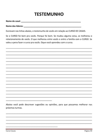 Curso Casais Página 40
TESTEMUNHO
Nome do casal: ____________________________________________________
Nome dos líderes: __________________________________________________
Escrevam nas linhas abaixo, o testemunho de vocês em relação ao CURSO DE CASAIS.
Se o CURSO foi bom pra vocês. Porque foi bom. Se mudou alguma coisa, se melhorou o
relacionamento de vocês. O que melhorou entre vocês e entre a família com o CURSO. Se
valeu a pena fazer o curso pra vocês. Oque você aprendeu com o curso.
___________________________________________________________________________
___________________________________________________________________________
___________________________________________________________________________
___________________________________________________________________________
___________________________________________________________________________
___________________________________________________________________________
___________________________________________________________________________
___________________________________________________________________________
___________________________________________________________________________
___________________________________________________________________________
___________________________________________________________________________
___________________________________________________________________________
___________________________________________________________________________
___________________________________________________________________________
___________________________________________________________________________
___________________________________________________________________________
________________________________________
Abaixo você pode descrever sugestões ou opiniões, para que possamos melhorar nas
próximas turmas.
___________________________________________________________________________
___________________________________________________________________________
___________________________________________________________________________
___________________________________________________________________________
_____________________________________________
 