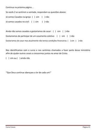 Curso Casais Página 41
Continua na próxima página....
Se vocês 2 se sentirem a vontade, respondam as questões abaixo:
Já somos Casados na igreja: ( ) sim ( ) não
Já somos casados no civil: ( ) sim ( ) não
Ainda não somos casados e gostaríamos de casar: ( ) sim ( ) não
Gostariamos de participar de um casamento coletivo ( ) sim ( ) não
Gostariamos de casar mas atualmente não temos condições financeiras ( ) sim ( ) não
Nos identificamos com o curso e nos sentimos chamados a fazer parte desse ministério
afim de ajudar outros casais a crescermos juntos no amor de Cristo.
( ) sim ou ( ) ainda não
‘’Que Deus continue abençoes o lar de cada um!’’
 