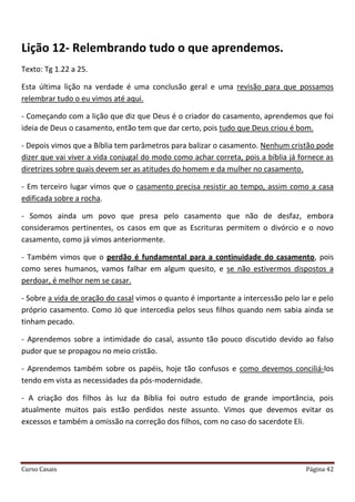 Curso Casais Página 42
Lição 12- Relembrando tudo o que aprendemos.
Texto: Tg 1.22 a 25.
Esta última lição na verdade é uma conclusão geral e uma revisão para que possamos
relembrar tudo o eu vimos até aqui.
- Começando com a lição que diz que Deus é o criador do casamento, aprendemos que foi
ideia de Deus o casamento, então tem que dar certo, pois tudo que Deus criou é bom.
- Depois vimos que a Bíblia tem parâmetros para balizar o casamento. Nenhum cristão pode
dizer que vai viver a vida conjugal do modo como achar correta, pois a bíblia já fornece as
diretrizes sobre quais devem ser as atitudes do homem e da mulher no casamento.
- Em terceiro lugar vimos que o casamento precisa resistir ao tempo, assim como a casa
edificada sobre a rocha.
- Somos ainda um povo que presa pelo casamento que não de desfaz, embora
consideramos pertinentes, os casos em que as Escrituras permitem o divórcio e o novo
casamento, como já vimos anteriormente.
- Também vimos que o perdão é fundamental para a continuidade do casamento, pois
como seres humanos, vamos falhar em algum quesito, e se não estivermos dispostos a
perdoar, é melhor nem se casar.
- Sobre a vida de oração do casal vimos o quanto é importante a intercessão pelo lar e pelo
próprio casamento. Como Jó que intercedia pelos seus filhos quando nem sabia ainda se
tinham pecado.
- Aprendemos sobre a intimidade do casal, assunto tão pouco discutido devido ao falso
pudor que se propagou no meio cristão.
- Aprendemos também sobre os papéis, hoje tão confusos e como devemos conciliá-los
tendo em vista as necessidades da pós-modernidade.
- A criação dos filhos às luz da Bíblia foi outro estudo de grande importância, pois
atualmente muitos pais estão perdidos neste assunto. Vimos que devemos evitar os
excessos e também a omissão na correção dos filhos, com no caso do sacerdote Eli.
 