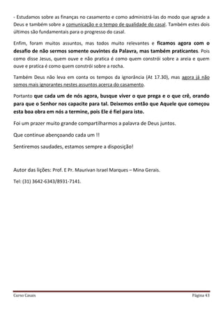 Curso Casais Página 43
- Estudamos sobre as finanças no casamento e como administrá-las do modo que agrade a
Deus e também sobre a comunicação e o tempo de qualidade do casal. Também estes dois
últimos são fundamentais para o progresso do casal.
Enfim, foram muitos assuntos, mas todos muito relevantes e ficamos agora com o
desafio de não sermos somente ouvintes da Palavra, mas também praticantes. Pois
como disse Jesus, quem ouve e não pratica é como quem constrói sobre a areia e quem
ouve e pratica é como quem constrói sobre a rocha.
Também Deus não leva em conta os tempos da ignorância (At 17.30), mas agora já não
somos mais ignorantes nestes assuntos acerca do casamento.
Portanto que cada um de nós agora, busque viver o que prega e o que crê, orando
para que o Senhor nos capacite para tal. Deixemos então que Aquele que começou
esta boa obra em nós a termine, pois Ele é fiel para isto.
Foi um prazer muito grande compartilharmos a palavra de Deus juntos.
Que continue abençoando cada um !!
Sentiremos saudades, estamos sempre a disposição!
Autor das lições: Prof. E Pr. Maurivan Israel Marques – Mina Gerais.
Tel: (31) 3642-6343/8931-7141.
 