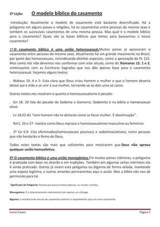 Curso Casais Página 5
2º Lição: O modelo bíblico do casamento
Introdução: Atualmente o modelo de casamento está bastante diversificado. Há a
poligamia em alguns países e religiões, há os casamentos entre pessoas do mesmo sexo e
também os sucessivos casamentos de uma mesma pessoa. Mas qual é o modelo bíblico
para o casamento? Quais são as bases bíblicas que temos para basearmos o nosso
casamento?
1º O casamento bíblico é uma união heterossexual.Muitos países já aprovaram o
casamento entre pessoas do mesmo sexo. Atualmente há um grande movimento no Brasil,
por parte dos homossexuais, reivindicando direitos especiais, como a aprovação da PL 122.
Mas como nós não devemos nos conformar com este século, como diz Romanos 12. 1 e 2,
continuamos com as Escrituras Sagradas que nos dão apenas base para o casamento
heterossexual. Vejamos alguns textos:
. Mateus 19. 4 e 5- Esta claro que Deus criou homem e mulher e que o homem deveria
deixar pai e mãe e se unir à sua mulher, tornando-se os dois uma só carne.
Outros textos nos mostram o quanto o homossexualismo é pecado:
. Gn 18. 20 fala do pecado de Sodoma e Gomorra. Sodomita é na bíblia o homossexual
ativo.
. Lv 18.22 diz “com homem não te deitarás como se fosse mulher. É abominação”.
. Rm1. 26 e 27- mostra como Deus reprova o homossexualismo masculino ou feminino.
. 1º Co 6.9- Cita efeminados(homossexuais passivos) e sodomitas(ativos), como pessoas
que não herdarão o Reino de Deus.
Todos estes textos são mais que suficientes para mostrarem que Deus não aprova
qualquer união homoafetiva.
2º O casamento bíblico é uma união monogâmica.Em muitos países islâmicos, a poligamia
é praticada com base no alcorão e em tradições. Também em algumas seitas mórmons ela
é ainda praticada. Outros já vivem esta poligamia ou bigamia de forma velada, mantendo
uma esposa legítima, e outras amantes permanentes aqui e acolá. Mas a bíblia não nos dá
permissão para tal.
Significado de Poligamia: Pessoa que possui muitas esposas, ou muitos maridos.
Monogamico: É o relacionamento matrimonial com apenas um cônjuge.
Bigamia: a existência de vínculo de casamento anterior é impedimento para um novo casamento.
 