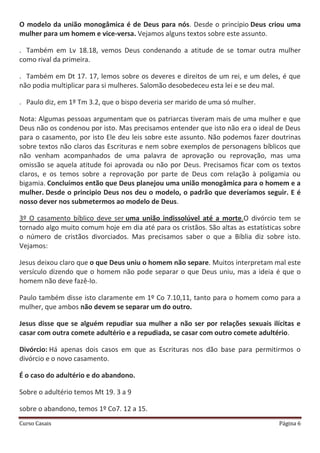 Curso Casais Página 6
O modelo da união monogâmica é de Deus para nós. Desde o princípio Deus criou uma
mulher para um homem e vice-versa. Vejamos alguns textos sobre este assunto.
. Também em Lv 18.18, vemos Deus condenando a atitude de se tomar outra mulher
como rival da primeira.
. Também em Dt 17. 17, lemos sobre os deveres e direitos de um rei, e um deles, é que
não podia multiplicar para si mulheres. Salomão desobedeceu esta lei e se deu mal.
. Paulo diz, em 1º Tm 3.2, que o bispo deveria ser marido de uma só mulher.
Nota: Algumas pessoas argumentam que os patriarcas tiveram mais de uma mulher e que
Deus não os condenou por isto. Mas precisamos entender que isto não era o ideal de Deus
para o casamento, por isto Ele deu leis sobre este assunto. Não podemos fazer doutrinas
sobre textos não claros das Escrituras e nem sobre exemplos de personagens bíblicos que
não venham acompanhados de uma palavra de aprovação ou reprovação, mas uma
omissão se aquela atitude foi aprovada ou não por Deus. Precisamos ficar com os textos
claros, e os temos sobre a reprovação por parte de Deus com relação à poligamia ou
bigamia. Concluímos então que Deus planejou uma união monogâmica para o homem e a
mulher. Desde o principio Deus nos deu o modelo, o padrão que deveríamos seguir. E é
nosso dever nos submetermos ao modelo de Deus.
3º O casamento bíblico deve ser uma união indissolúvel até a morte.O divórcio tem se
tornado algo muito comum hoje em dia até para os cristãos. São altas as estatísticas sobre
o número de cristãos divorciados. Mas precisamos saber o que a Bíblia diz sobre isto.
Vejamos:
Jesus deixou claro que o que Deus uniu o homem não separe. Muitos interpretam mal este
versículo dizendo que o homem não pode separar o que Deus uniu, mas a ideia é que o
homem não deve fazê-lo.
Paulo também disse isto claramente em 1º Co 7.10,11, tanto para o homem como para a
mulher, que ambos não devem se separar um do outro.
Jesus disse que se alguém repudiar sua mulher a não ser por relações sexuais ilícitas e
casar com outra comete adultério e a repudiada, se casar com outro comete adultério.
Divórcio: Há apenas dois casos em que as Escrituras nos dão base para permitirmos o
divórcio e o novo casamento.
É o caso do adultério e do abandono.
Sobre o adultério temos Mt 19. 3 a 9
sobre o abandono, temos 1º Co7. 12 a 15.
 