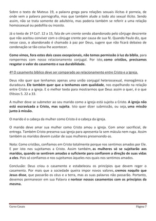 Curso Casais Página 7
Sobre o texto de Mateus 19, a palavra grega para relações sexuais ilícitas é porneia, de
onde vem a palavra pornografia, mas que também alude a todo ato sexual ilícito. Sendo
assim, não se trata somente de adultério, mas poderia também se referir a uma relação
homossexual ou pedofilia ou incesto.
Já o texto de 1º Co7. 12 a 15, fala de um crente sendo abandonado pelo cônjuge descrente
que não aceitou conviver com o cônjuge crente por causa de sua fé. Quando Paulo diz, que
nesse caso, o abandonado é chamado à paz por Deus, sugere que não ficará debaixo de
condenação se tão coisa lhe acontecer.
Como vimos, fora estes dois casos excepcionais, não temos permissão à luz da bíblia, para
rompermos com nosso relacionamento conjugal. Por isto, como cristãos, precisamos
resgatar o valor do casamento e sua durabilidade.
4º O casamento bíblico deve ser comparado ao relacionamento entre Cristo e a Igreja.
Deus não quer que tenhamos apenas uma união conjugal heterossexual, monogâmica e
duradoura. Ele também quer que a tenhamos com qualidade, nos espelhando na relação
entre Cristo e a igreja. E o melhor texto para mostrarmos que Deus assim o quer, é o que
Efésios 5. 22 a 33.
A mulher deve se submeter ao seu marido como a igreja está sujeita a Cristo. A igreja não
está escravizada a Cristo, mas sujeita. Isto quer dizer submissão, ou seja, uma missão
junto à missão.
O marido é o cabeça da mulher como Cristo é o cabeça da igreja.
O marido deve amar sua mulher como Cristo amou a igreja. Com amor sacrificial, de
entrega. Também Cristo preserva sua igreja para apresenta-la sem mácula nem ruga. Assim
também os maridos devem cuidar de suas mulheres preservando-as.
Nota: Como cristãos, confiamos em Cristo totalmente porque nos sentimos amados por Ele.
E por isto nos sujeitamos a Cristo. Assim também, as mulheres só se sujeitarão aos
maridos, quando se sentirem amadas o suficiente para confiarem a direção de suas vidas
a eles. Pois só confiamos e nos sujeitamos àqueles nos quais nos sentimos amados.
Conclusão: Deus criou o casamento e estabeleceu os princípios que devem reger o
casamento. Por mais que a sociedade queira impor novos valores, cremos naquilo que
Jesus disse, que passarão os céus e a terra, mas as suas palavras não passarão. Portanto,
devemos permanecer em sua Palavra e nortear nossos casamentos com os princípios da
mesma.
 