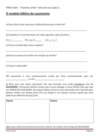 Curso Casais Página 8
PARA-CASA : ’Fazendo Juntos’’ tema de casa Lição 2:
O modelo bíblico do casamento
a) Quais são os dois casos que a bíblia dá base para o divorcio?
______________________________________________________________________
b) Complete as 3 características da união segundo o plano de Deus:
H_t_r__________ M_n_g_m______ I_d_s__l_v_l
c) Como o marido deve amar a esposa?
_____________________________________________________________________
d) Qual é a postura da mulher em relação ao marido?
______________________________________________________________________
e) O que é submissão?
______________________________________________________________________
f)O casamento é uma relacionamento criado por Deus exclusivamente para um
___________________ e uma _________________________.
g) Deus quer que nosso casamento não seja somente uma união duradoura mas de
QUALIDADE. Precisamos dedicar tempo para nosso cônjuge e nossa família mas que seja
um TEMPO DE QUALIDADE. No espaço abaixo escreva o que você pode estar fazendo para
dedicar melhor seu tempo junto com sua esposa e seu esposo. Escreva aquilo que você
pode fazer diferente do que já faz.
Esposa Esposo
Agora que vocês já escreveram procurem colocar em prática esse tempo de QUALIDADE
 